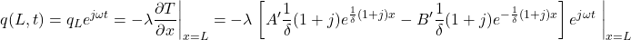  \begin{equation*} q(L,t) = q_{L} e^{j \omega t} = -\lambda \frac{\partial T}{\partial x}  \bigg|_{x=L} = -\lambda \left { \left [ A' \frac{1}{\delta} (1+j) e^{\frac{1}{\delta} (1+j) x} - B' \frac{1}{\delta} (1+j) e^{- \frac{1}{\delta} (1+j) x} \right ] e^{j \omega t} \right } \bigg|_{x=L} \end{equation*}