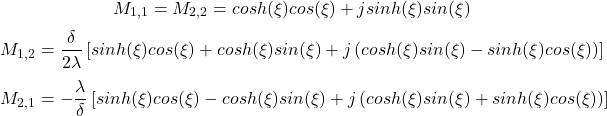  \begin{equation*}  M_{1,1} = M_{2,2} = cosh(\xi)cos(\xi) + j sinh(\xi) sin(\xi) \end{equation*} \begin{equation*}  M_{1,2} = \frac{\delta}{2\lambda} \left [ sinh(\xi)cos(\xi) + cosh(\xi)sin(\xi) + j \left ( cosh(\xi) sin (\xi) - sinh(\xi) cos(\xi) \right ) \right ] \end{equation*} \begin{equation*}  M_{2,1} = - \frac{\lambda}{\delta} \left [ sinh(\xi)cos(\xi) - cosh(\xi)sin(\xi) + j \left ( cosh(\xi) sin (\xi) + sinh(\xi) cos(\xi) \right ) \right ] \end{equation*}